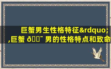巨蟹男生性格特征”,巨蟹 🐯 男的性格特点和致命弱点